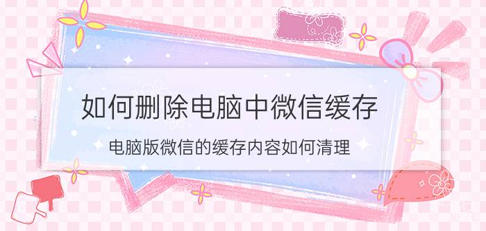 如何删除电脑中微信缓存 电脑版微信的缓存内容如何清理？